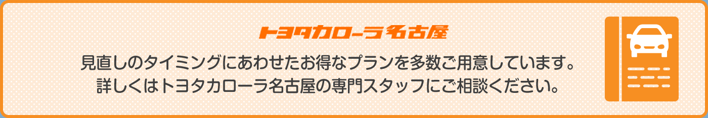 見直しのタイミングに合わせたお得なプランを多数ご用意しています。詳しくはトヨタカローラ名古屋の専門スタッフにご相談ください。