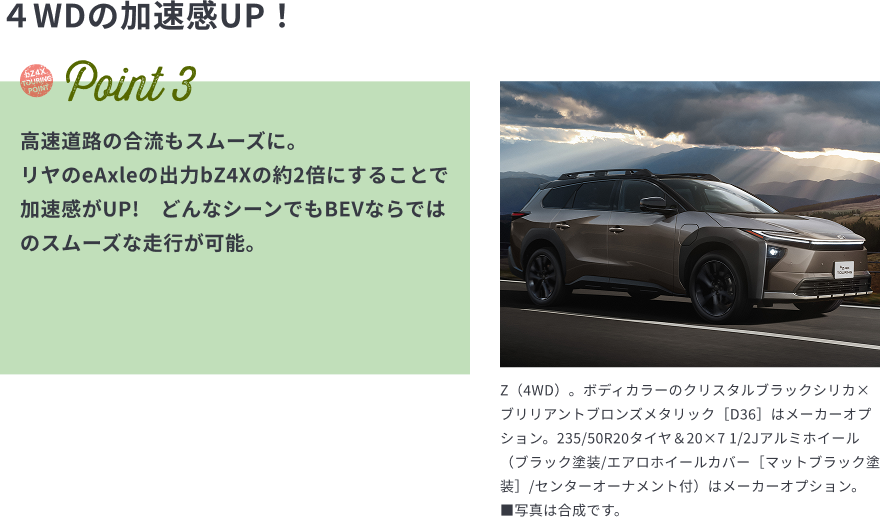 ４WDの加速感UP！　Point3　高速道路の合流もスムーズに。
リヤのeAxleの出力bZ4Xの約2倍にすることで加速感がUP!　どんなシーンでもBEVならではのスムーズな走行が可能。