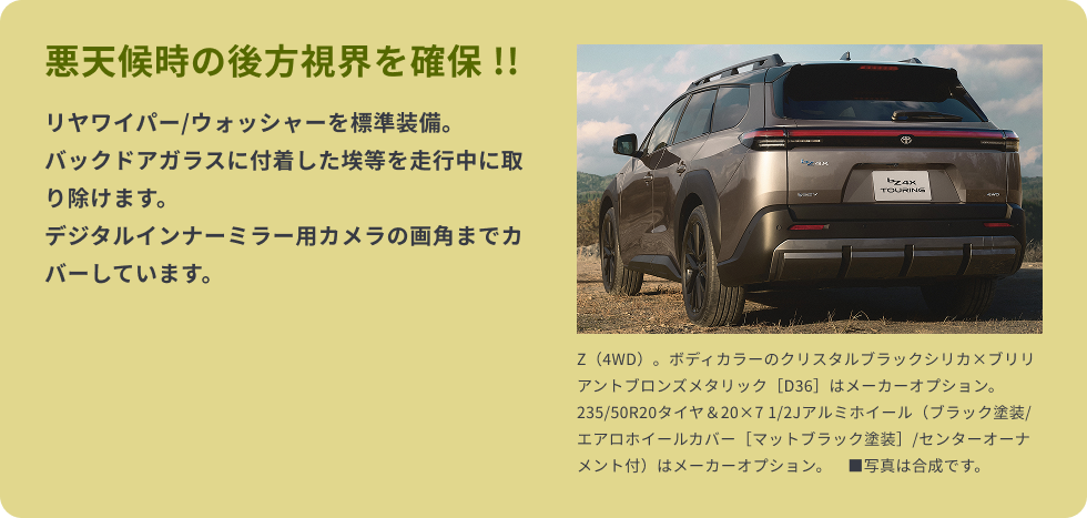 悪天候時の後方視界を確保 !!　リヤワイパー/ウォッシャーを標準装備。バックドアガラスに付着した埃等を走行中に取り除けます。デジタルインナーミラー用カメラの画角までカバーしています。
